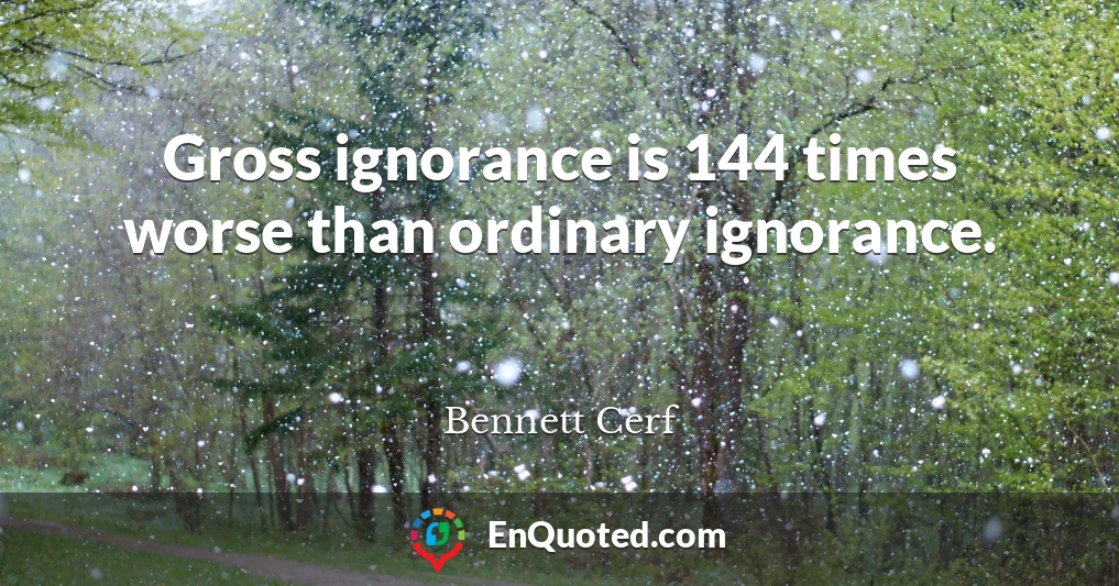Gross ignorance is 144 times worse than ordinary ignorance.
