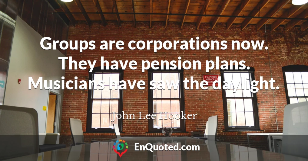 Groups are corporations now. They have pension plans. Musicians have saw the daylight.