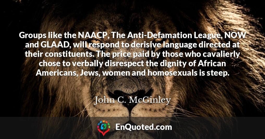 Groups like the NAACP, The Anti-Defamation League, NOW and GLAAD, will respond to derisive language directed at their constituents. The price paid by those who cavalierly chose to verbally disrespect the dignity of African Americans, Jews, women and homosexuals is steep.