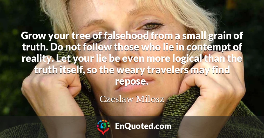 Grow your tree of falsehood from a small grain of truth. Do not follow those who lie in contempt of reality. Let your lie be even more logical than the truth itself, so the weary travelers may find repose.