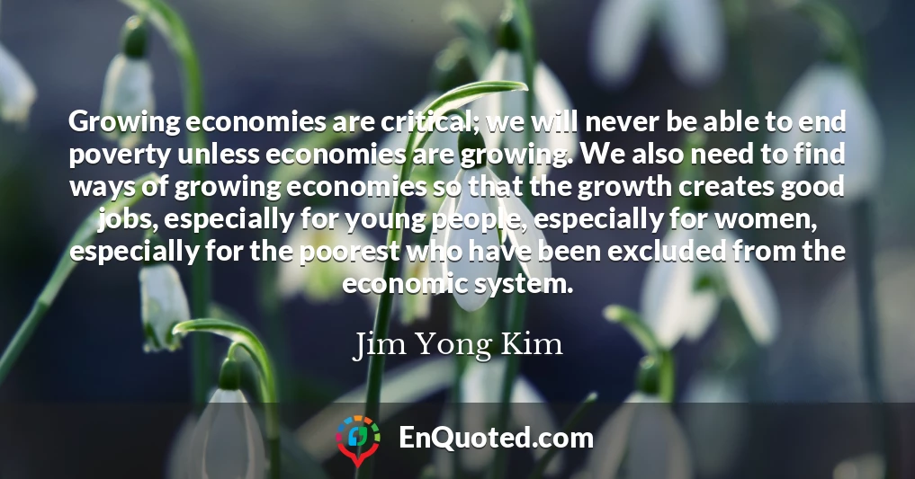 Growing economies are critical; we will never be able to end poverty unless economies are growing. We also need to find ways of growing economies so that the growth creates good jobs, especially for young people, especially for women, especially for the poorest who have been excluded from the economic system.