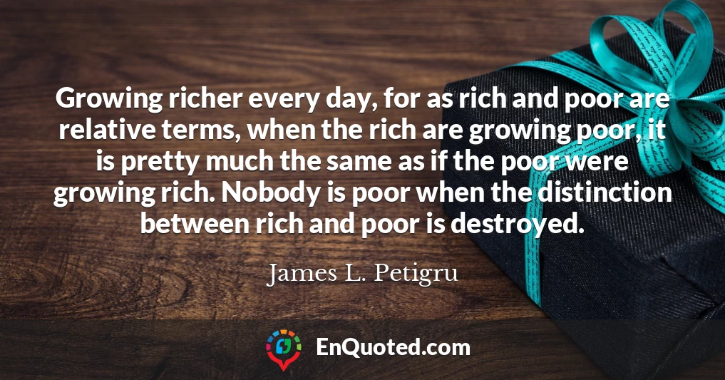 Growing richer every day, for as rich and poor are relative terms, when the rich are growing poor, it is pretty much the same as if the poor were growing rich. Nobody is poor when the distinction between rich and poor is destroyed.