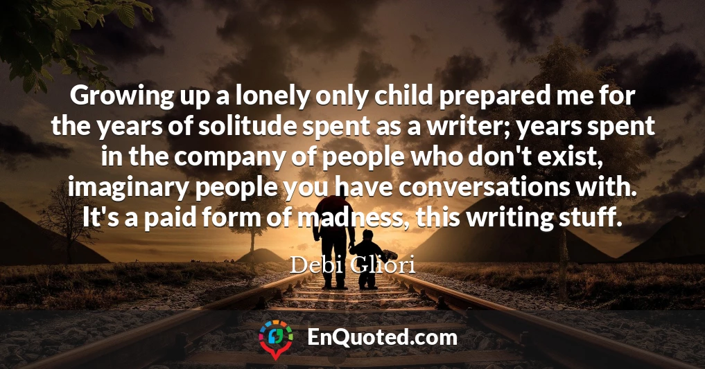 Growing up a lonely only child prepared me for the years of solitude spent as a writer; years spent in the company of people who don't exist, imaginary people you have conversations with. It's a paid form of madness, this writing stuff.