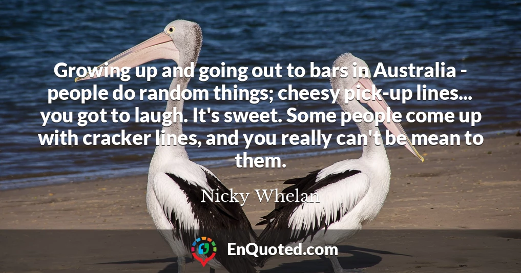 Growing up and going out to bars in Australia - people do random things; cheesy pick-up lines... you got to laugh. It's sweet. Some people come up with cracker lines, and you really can't be mean to them.