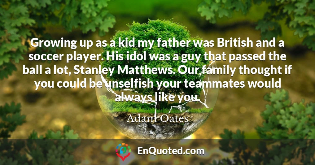 Growing up as a kid my father was British and a soccer player. His idol was a guy that passed the ball a lot, Stanley Matthews. Our family thought if you could be unselfish your teammates would always like you.