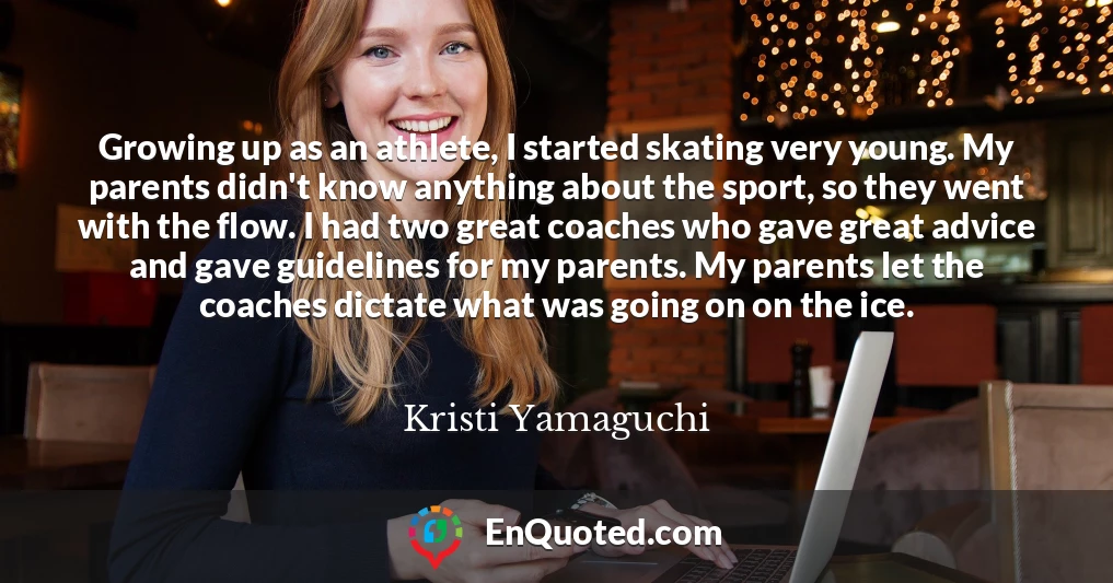 Growing up as an athlete, I started skating very young. My parents didn't know anything about the sport, so they went with the flow. I had two great coaches who gave great advice and gave guidelines for my parents. My parents let the coaches dictate what was going on on the ice.