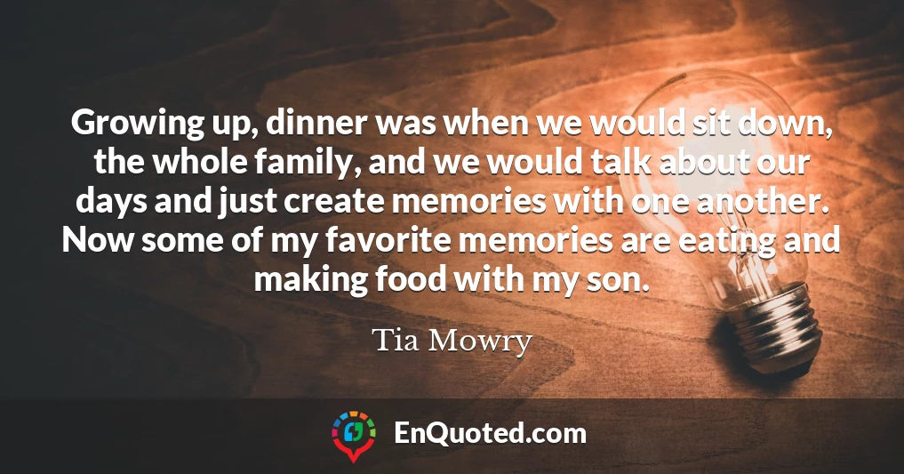 Growing up, dinner was when we would sit down, the whole family, and we would talk about our days and just create memories with one another. Now some of my favorite memories are eating and making food with my son.