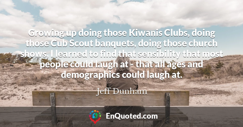 Growing up doing those Kiwanis Clubs, doing those Cub Scout banquets, doing those church shows, I learned to find that sensibility that most people could laugh at - that all ages and demographics could laugh at.
