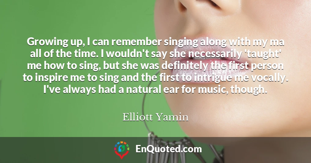 Growing up, I can remember singing along with my ma all of the time. I wouldn't say she necessarily 'taught' me how to sing, but she was definitely the first person to inspire me to sing and the first to intrigue me vocally. I've always had a natural ear for music, though.