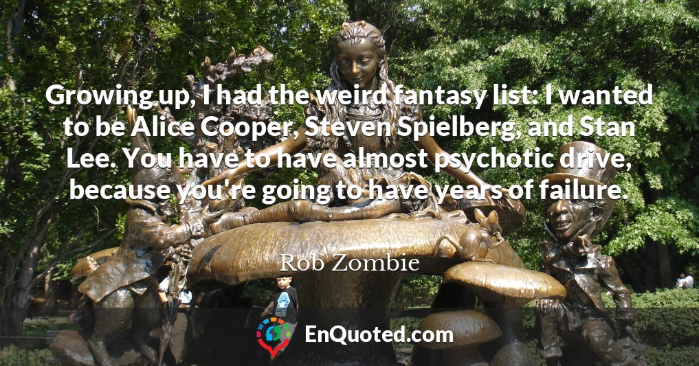 Growing up, I had the weird fantasy list: I wanted to be Alice Cooper, Steven Spielberg, and Stan Lee. You have to have almost psychotic drive, because you're going to have years of failure.