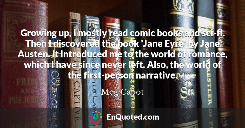 Growing up, I mostly read comic books and sci-fi. Then I discovered the book 'Jane Eyre' by Jane Austen. It introduced me to the world of romance, which I have since never left. Also, the world of the first-person narrative.