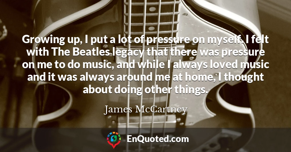 Growing up, I put a lot of pressure on myself. I felt with The Beatles legacy that there was pressure on me to do music, and while I always loved music and it was always around me at home, I thought about doing other things.