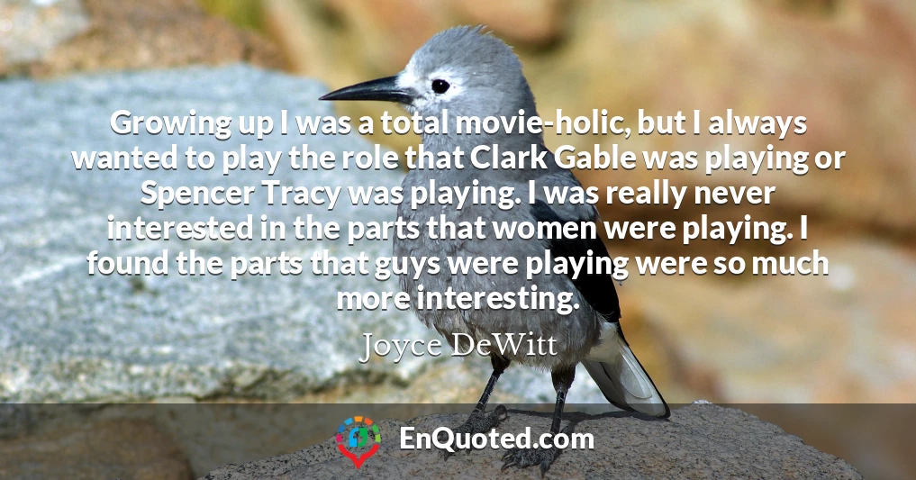 Growing up I was a total movie-holic, but I always wanted to play the role that Clark Gable was playing or Spencer Tracy was playing. I was really never interested in the parts that women were playing. I found the parts that guys were playing were so much more interesting.
