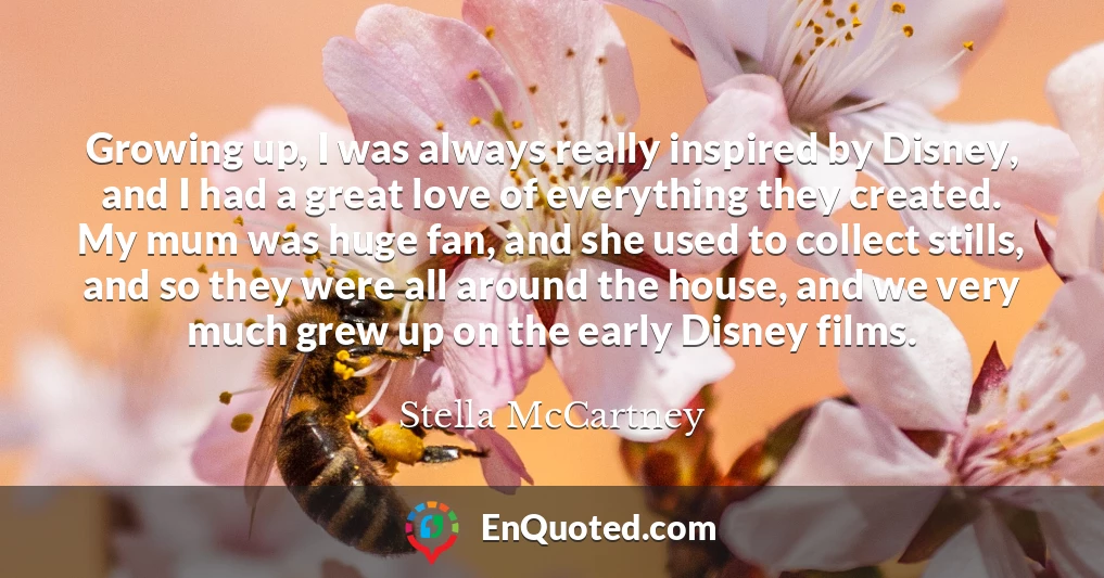 Growing up, I was always really inspired by Disney, and I had a great love of everything they created. My mum was huge fan, and she used to collect stills, and so they were all around the house, and we very much grew up on the early Disney films.