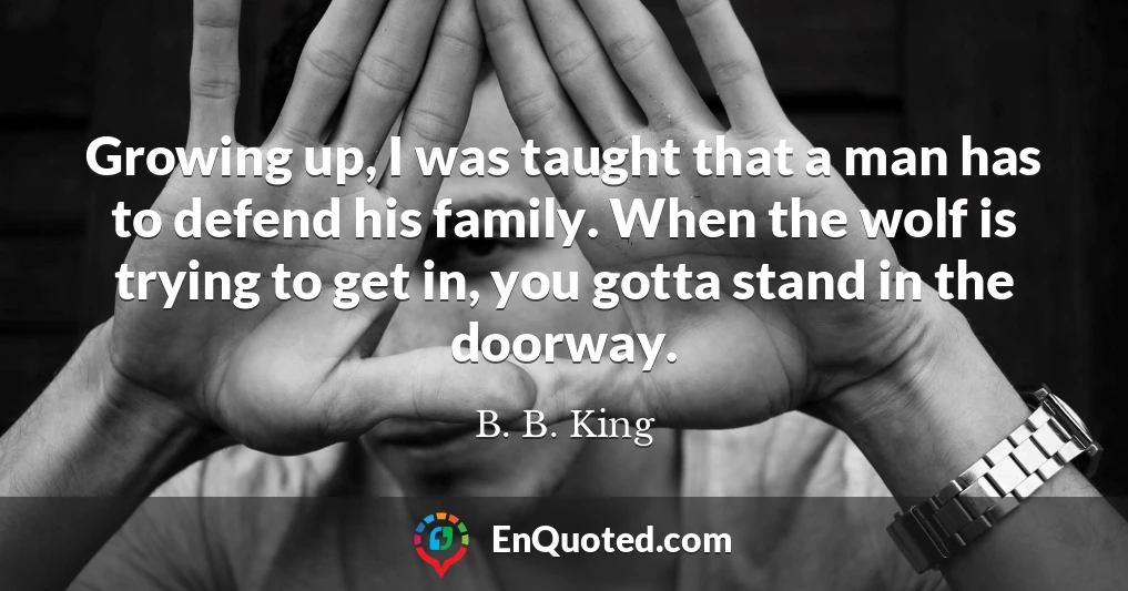 Growing up, I was taught that a man has to defend his family. When the wolf is trying to get in, you gotta stand in the doorway.