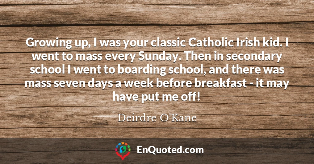 Growing up, I was your classic Catholic Irish kid. I went to mass every Sunday. Then in secondary school I went to boarding school, and there was mass seven days a week before breakfast - it may have put me off!