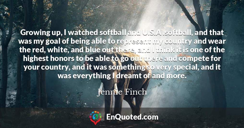 Growing up, I watched softball and U.S.A .softball, and that was my goal of being able to represent my country and wear the red, white, and blue out there, and I think it is one of the highest honors to be able to go out there and compete for your country, and it was something so very special, and it was everything I dreamt of and more.
