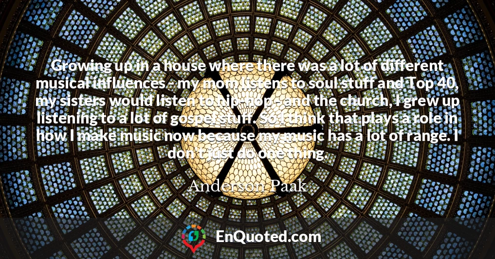 Growing up in a house where there was a lot of different musical influences - my mom listens to soul stuff and Top 40, my sisters would listen to hip-hop - and the church, I grew up listening to a lot of gospel stuff. So I think that plays a role in how I make music now because my music has a lot of range. I don't just do one thing.