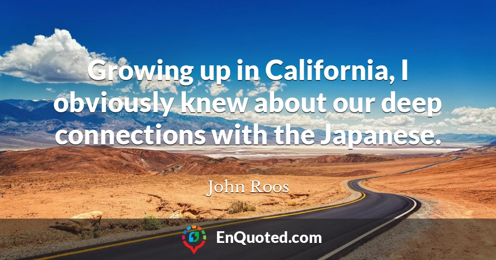 Growing up in California, I obviously knew about our deep connections with the Japanese.