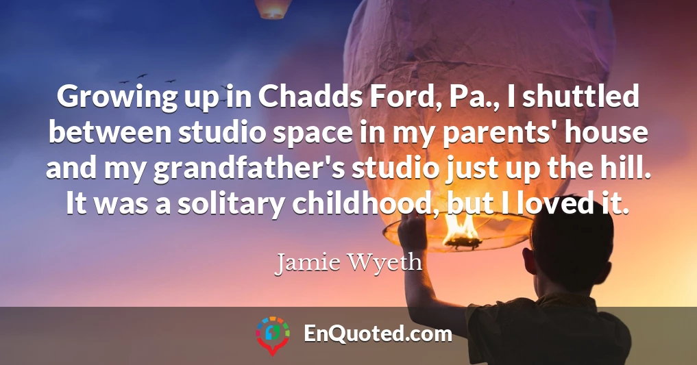 Growing up in Chadds Ford, Pa., I shuttled between studio space in my parents' house and my grandfather's studio just up the hill. It was a solitary childhood, but I loved it.