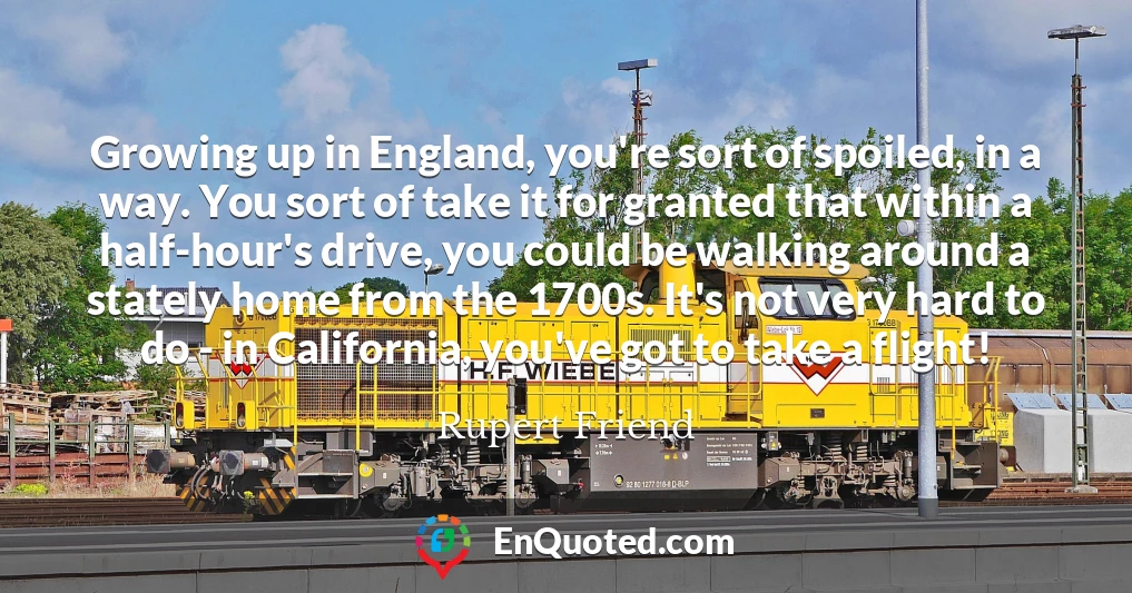 Growing up in England, you're sort of spoiled, in a way. You sort of take it for granted that within a half-hour's drive, you could be walking around a stately home from the 1700s. It's not very hard to do - in California, you've got to take a flight!