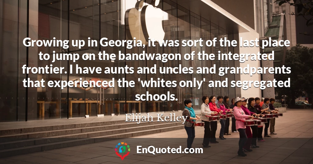 Growing up in Georgia, it was sort of the last place to jump on the bandwagon of the integrated frontier. I have aunts and uncles and grandparents that experienced the 'whites only' and segregated schools.