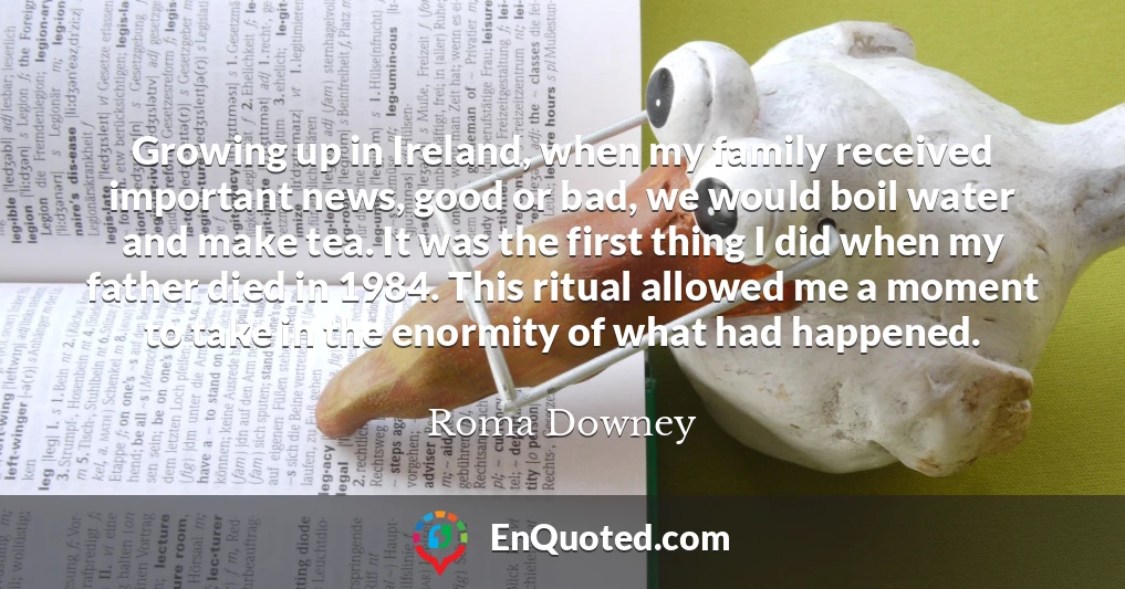 Growing up in Ireland, when my family received important news, good or bad, we would boil water and make tea. It was the first thing I did when my father died in 1984. This ritual allowed me a moment to take in the enormity of what had happened.