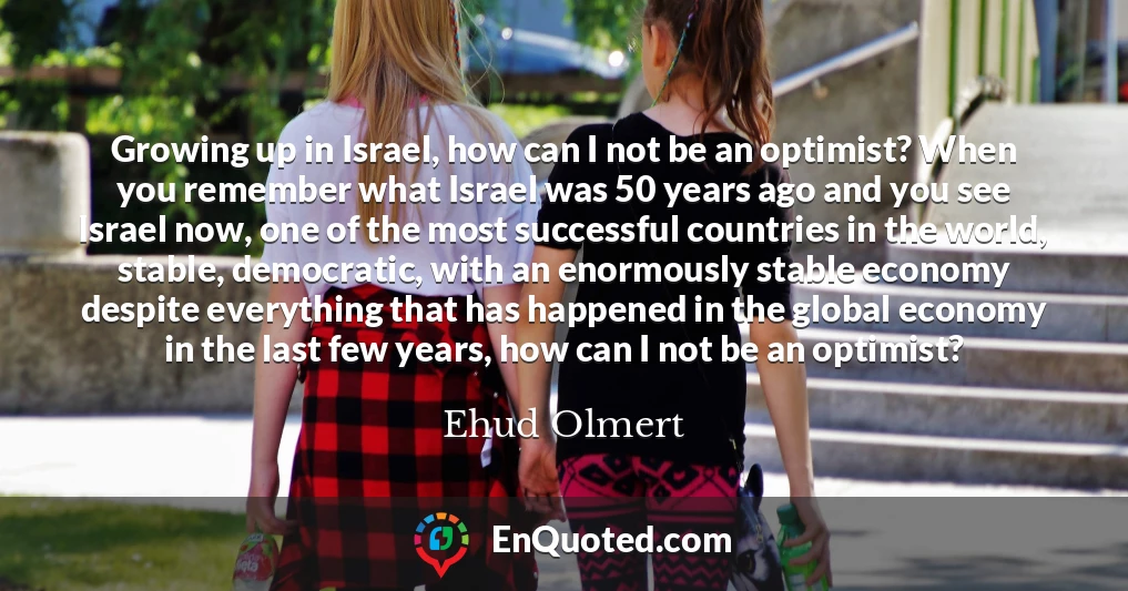 Growing up in Israel, how can I not be an optimist? When you remember what Israel was 50 years ago and you see Israel now, one of the most successful countries in the world, stable, democratic, with an enormously stable economy despite everything that has happened in the global economy in the last few years, how can I not be an optimist?