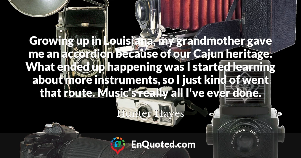 Growing up in Louisiana, my grandmother gave me an accordion because of our Cajun heritage. What ended up happening was I started learning about more instruments, so I just kind of went that route. Music's really all I've ever done.