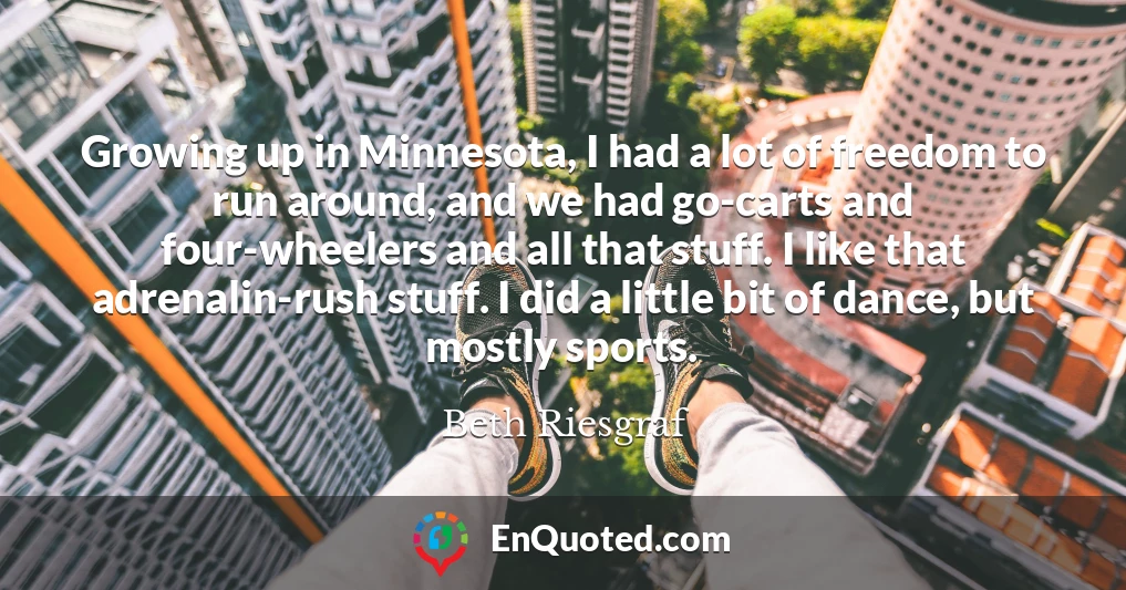 Growing up in Minnesota, I had a lot of freedom to run around, and we had go-carts and four-wheelers and all that stuff. I like that adrenalin-rush stuff. I did a little bit of dance, but mostly sports.