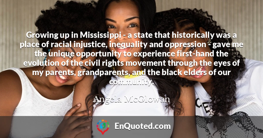 Growing up in Mississippi - a state that historically was a place of racial injustice, inequality and oppression - gave me the unique opportunity to experience first-hand the evolution of the civil rights movement through the eyes of my parents, grandparents, and the black elders of our community.