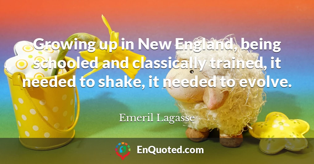 Growing up in New England, being schooled and classically trained, it needed to shake, it needed to evolve.