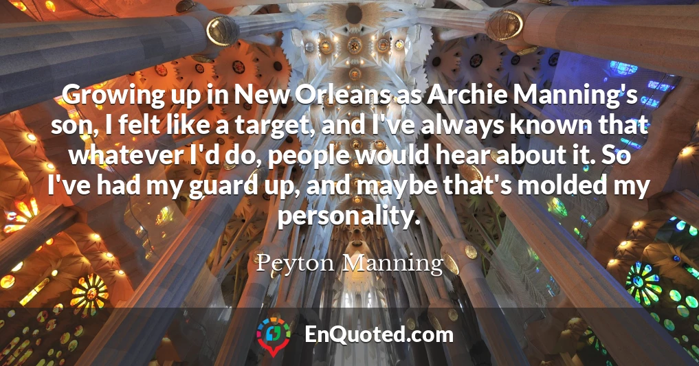 Growing up in New Orleans as Archie Manning's son, I felt like a target, and I've always known that whatever I'd do, people would hear about it. So I've had my guard up, and maybe that's molded my personality.