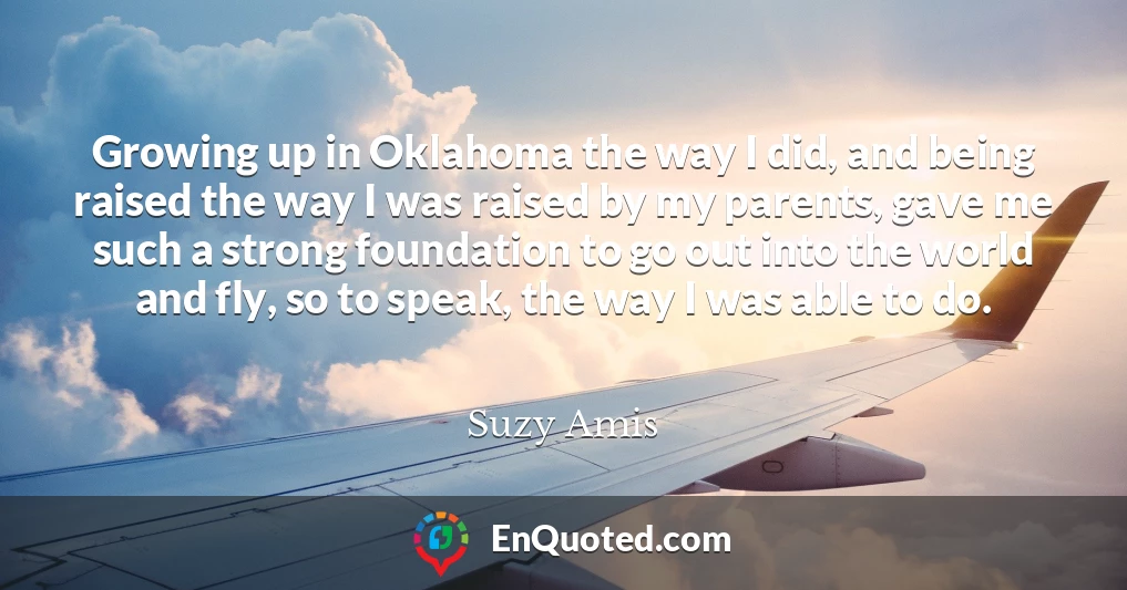 Growing up in Oklahoma the way I did, and being raised the way I was raised by my parents, gave me such a strong foundation to go out into the world and fly, so to speak, the way I was able to do.