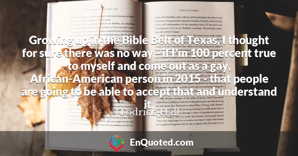 Growing up in the Bible Belt of Texas, I thought for sure there was no way - if I'm 100 percent true to myself and come out as a gay, African-American person in 2015 - that people are going to be able to accept that and understand it.