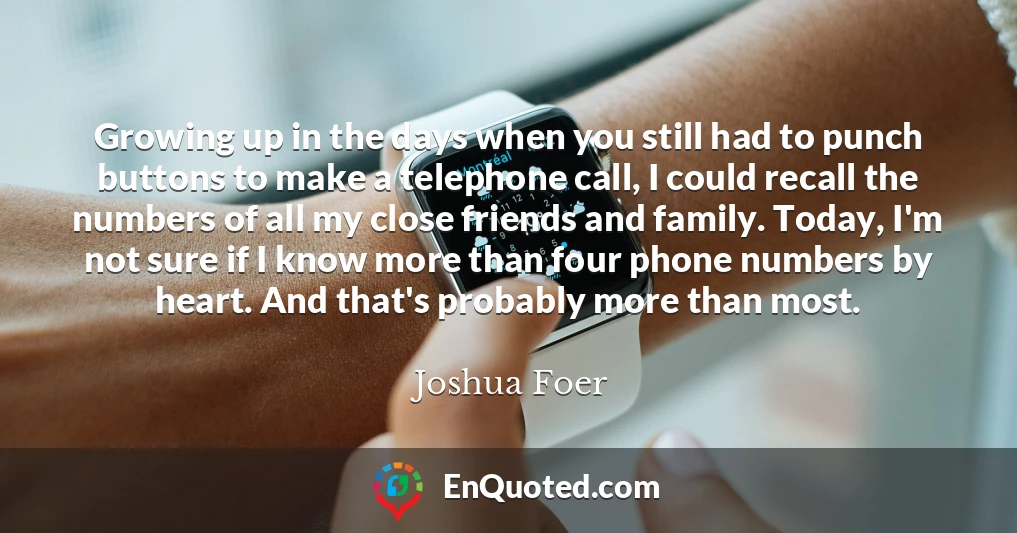 Growing up in the days when you still had to punch buttons to make a telephone call, I could recall the numbers of all my close friends and family. Today, I'm not sure if I know more than four phone numbers by heart. And that's probably more than most.