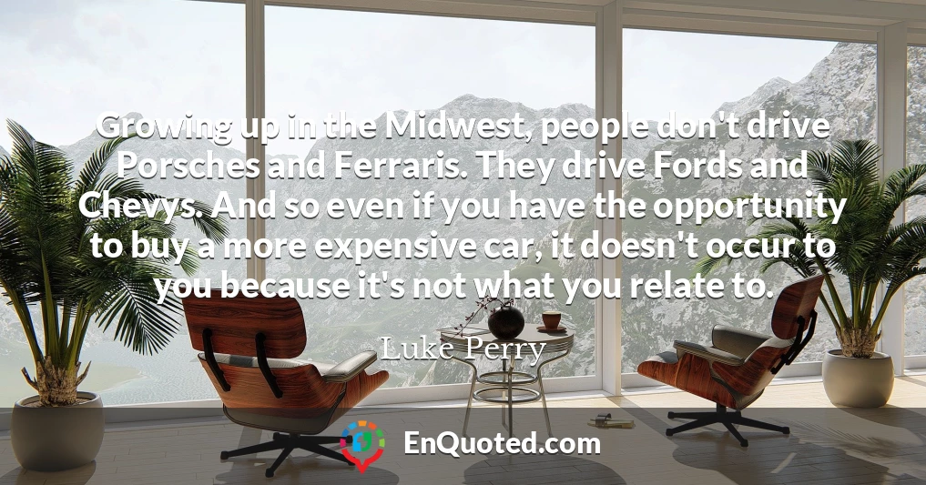 Growing up in the Midwest, people don't drive Porsches and Ferraris. They drive Fords and Chevys. And so even if you have the opportunity to buy a more expensive car, it doesn't occur to you because it's not what you relate to.