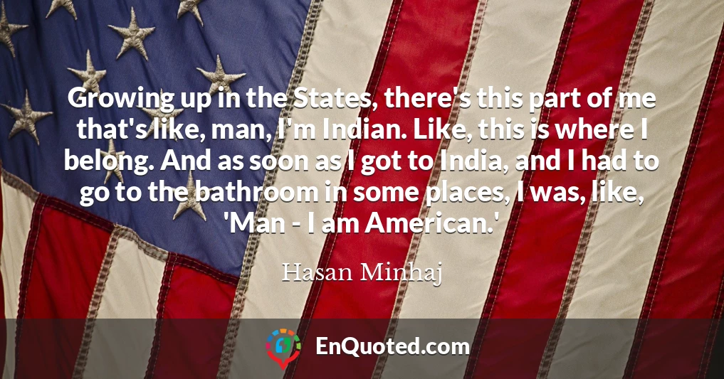Growing up in the States, there's this part of me that's like, man, I'm Indian. Like, this is where I belong. And as soon as I got to India, and I had to go to the bathroom in some places, I was, like, 'Man - I am American.'