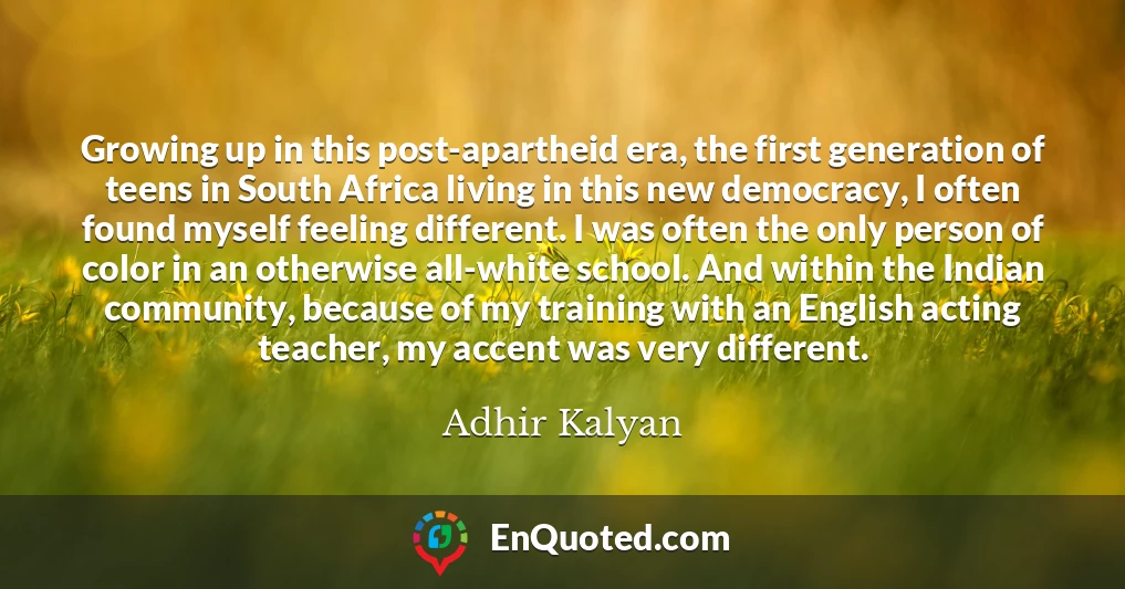 Growing up in this post-apartheid era, the first generation of teens in South Africa living in this new democracy, I often found myself feeling different. I was often the only person of color in an otherwise all-white school. And within the Indian community, because of my training with an English acting teacher, my accent was very different.