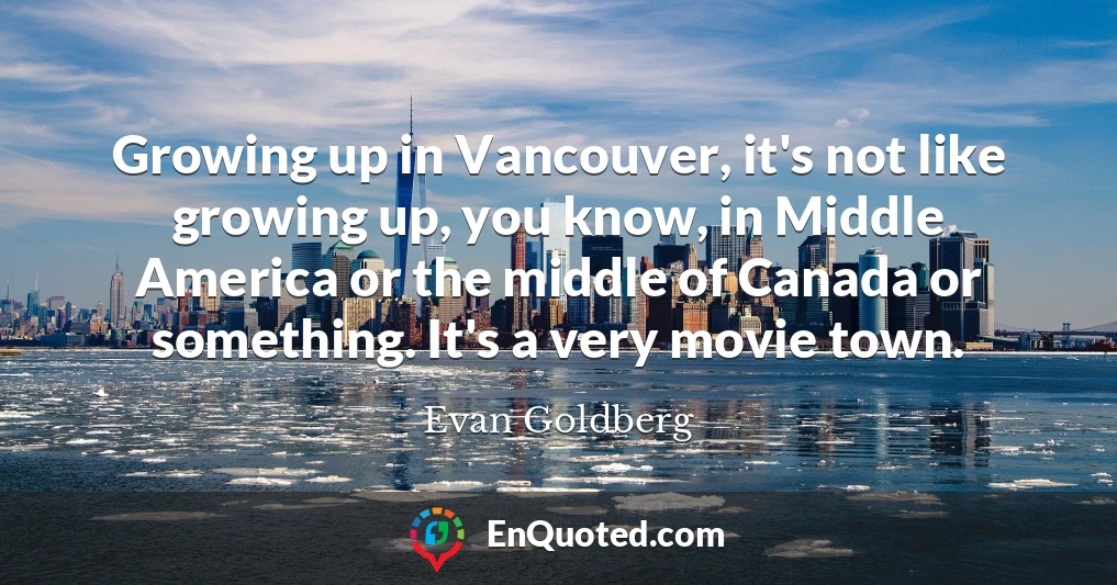 Growing up in Vancouver, it's not like growing up, you know, in Middle America or the middle of Canada or something. It's a very movie town.