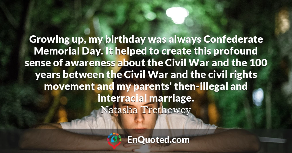 Growing up, my birthday was always Confederate Memorial Day. It helped to create this profound sense of awareness about the Civil War and the 100 years between the Civil War and the civil rights movement and my parents' then-illegal and interracial marriage.