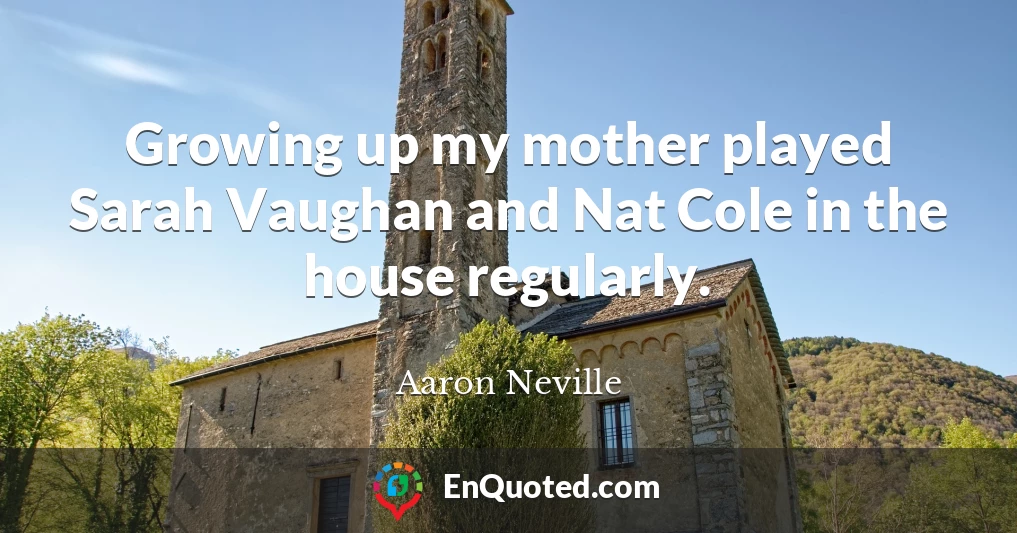 Growing up my mother played Sarah Vaughan and Nat Cole in the house regularly.