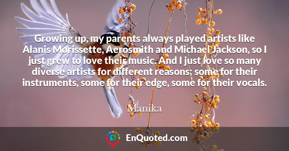 Growing up, my parents always played artists like Alanis Morissette, Aerosmith and Michael Jackson, so I just grew to love their music. And I just love so many diverse artists for different reasons; some for their instruments, some for their edge, some for their vocals.