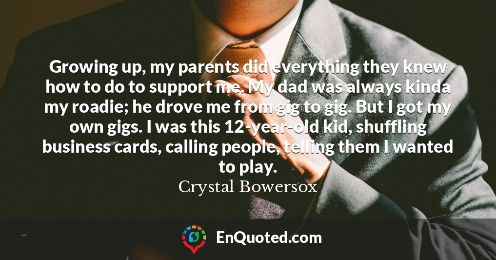 Growing up, my parents did everything they knew how to do to support me. My dad was always kinda my roadie; he drove me from gig to gig. But I got my own gigs. I was this 12-year-old kid, shuffling business cards, calling people, telling them I wanted to play.