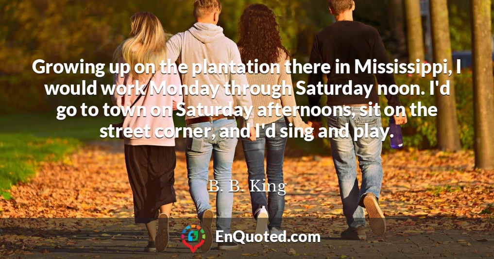 Growing up on the plantation there in Mississippi, I would work Monday through Saturday noon. I'd go to town on Saturday afternoons, sit on the street corner, and I'd sing and play.