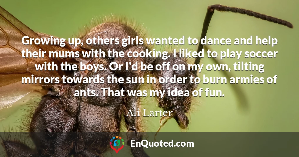 Growing up, others girls wanted to dance and help their mums with the cooking. I liked to play soccer with the boys. Or I'd be off on my own, tilting mirrors towards the sun in order to burn armies of ants. That was my idea of fun.