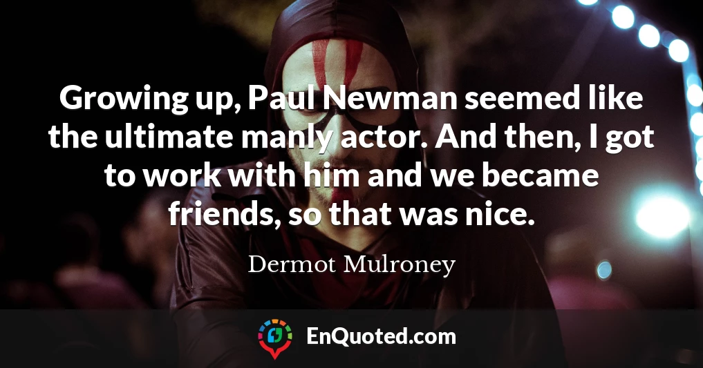 Growing up, Paul Newman seemed like the ultimate manly actor. And then, I got to work with him and we became friends, so that was nice.