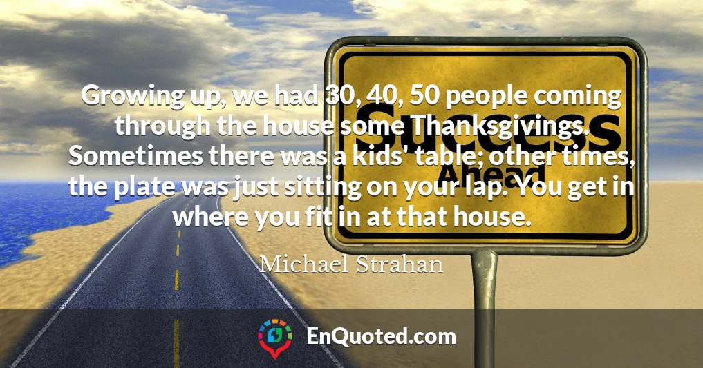 Growing up, we had 30, 40, 50 people coming through the house some Thanksgivings. Sometimes there was a kids' table; other times, the plate was just sitting on your lap. You get in where you fit in at that house.