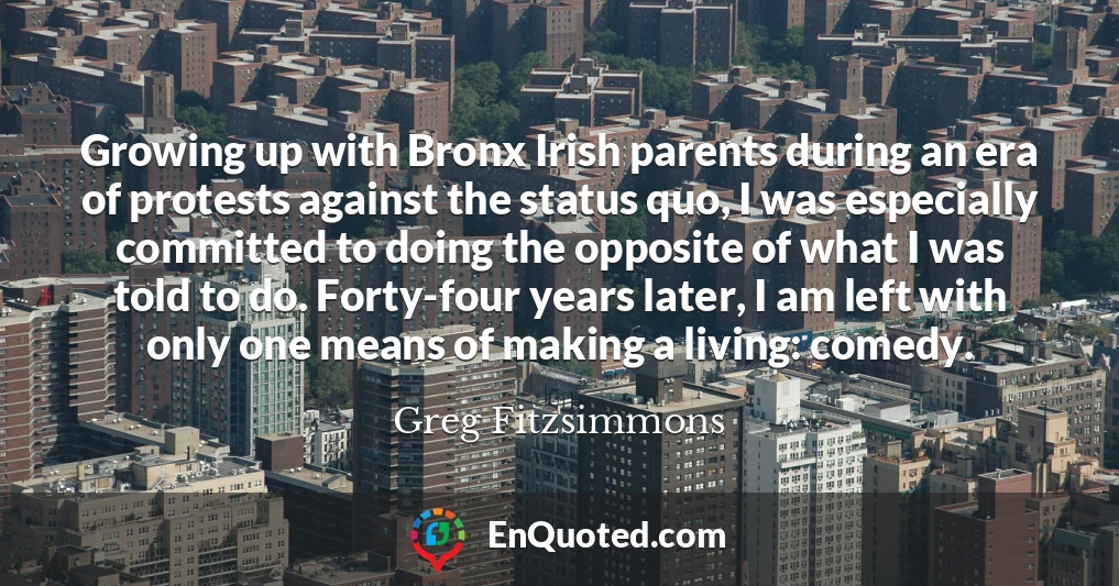 Growing up with Bronx Irish parents during an era of protests against the status quo, I was especially committed to doing the opposite of what I was told to do. Forty-four years later, I am left with only one means of making a living: comedy.