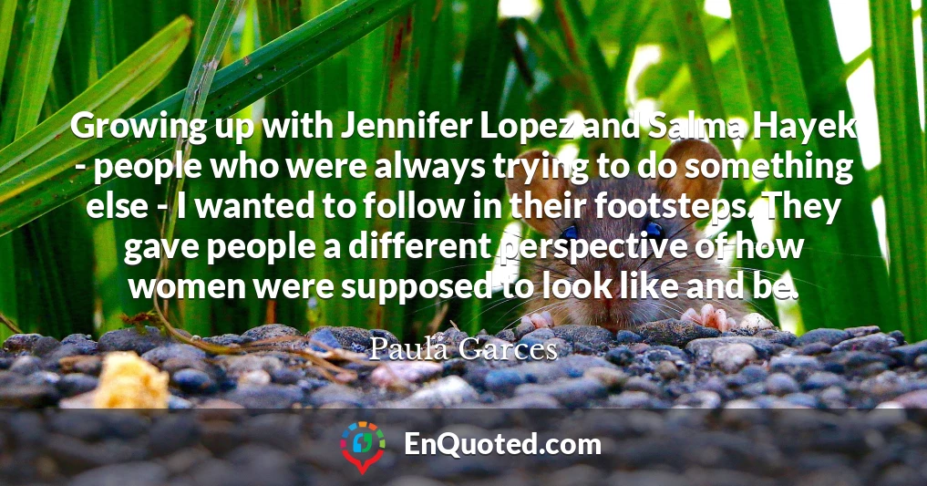 Growing up with Jennifer Lopez and Salma Hayek - people who were always trying to do something else - I wanted to follow in their footsteps. They gave people a different perspective of how women were supposed to look like and be.